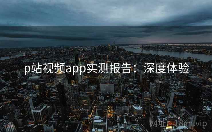 p站视频app实测报告：深度体验