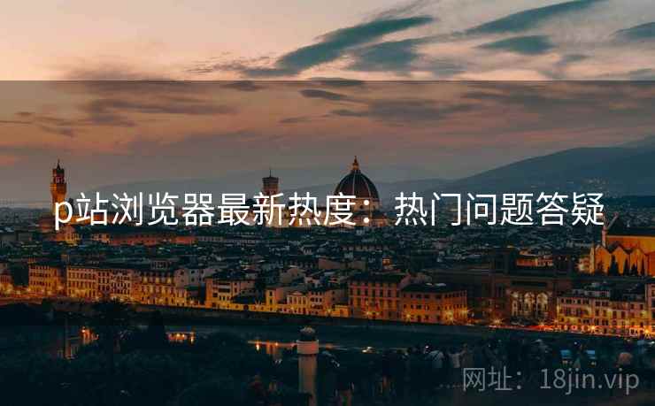 p站浏览器最新热度：热门问题答疑