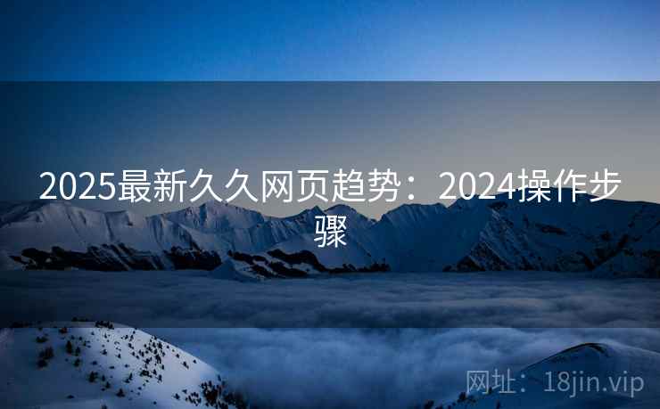 2025最新久久网页趋势：2024操作步骤