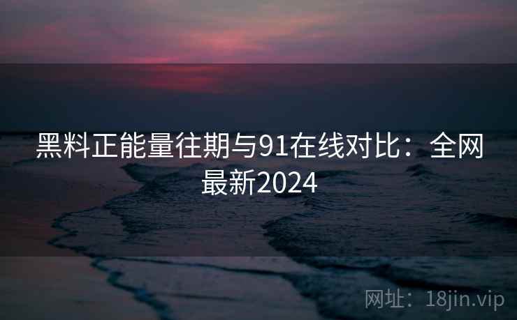 黑料正能量往期与91在线对比：全网最新2024