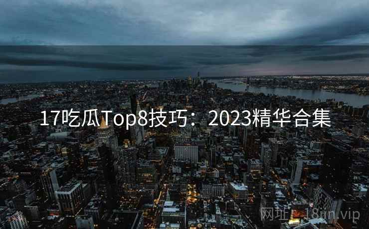 17吃瓜Top8技巧：2023精华合集