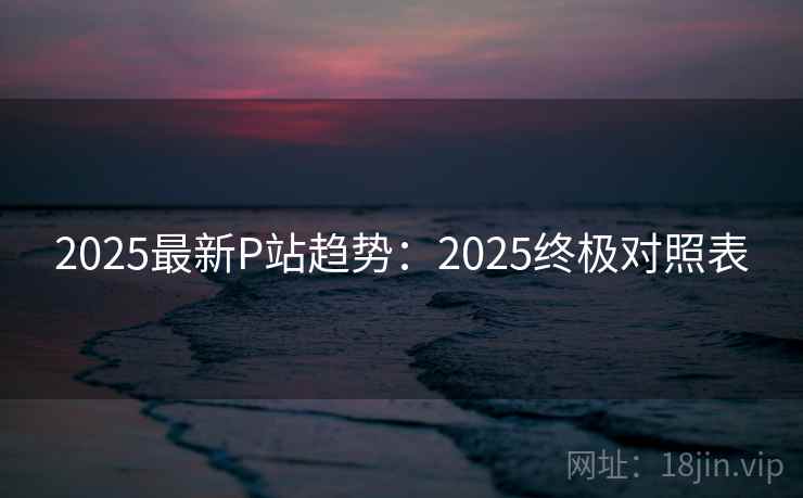 2025最新P站趋势：2025终极对照表